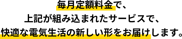 毎月定額料金で上記が組み込まれたサービスで快適な電気生活の新しい形をお届けします